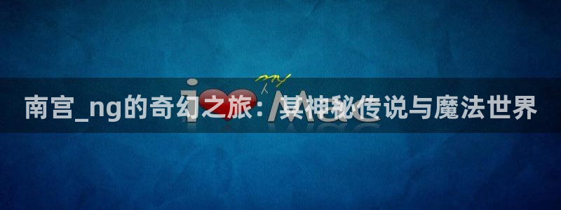 乐天堂fun3官网登录：南宫_ng的奇幻之旅：其神秘传说与魔法世界