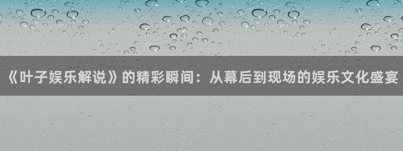 乐天堂fun4登录：《叶子娱乐解说》的精彩瞬间：从幕后到现场的娱乐文化盛宴
